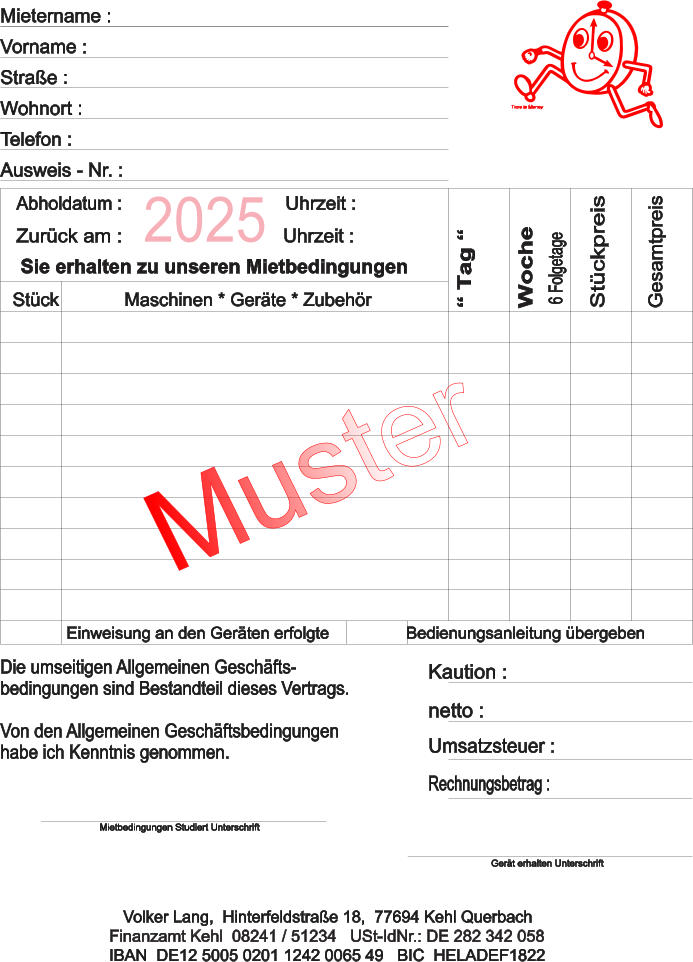 Die umseitigen Allgemeinen Geschfts- bedingungen sind Bestandteil dieses Vertrags. Von den Allgemeinen Geschftsbedingungen  habe ich Kenntnis genommen. Einweisung an den Gerten erfolgteBedienungsanleitung bergeben Kaution : netto : Umsatzsteuer : Rechnungsbetrag : Volker Lang,  Hinterfeldstrae 18,  77694 Kehl Querbach IBAN  DE12 5005 0201 1242 0065 49   BIC  HELADEF1822 Mietbedingungen Studiert Unterschrift Gert erhalten Unterschrift Finanzamt Kehl  08241 / 51234   USt-IdNr.: DE 282 342 058 Woche  Mietername : Vorname : Wohnort : Strae : Telefon : Ausweis - Nr. :  Tag   6 Folgetage Stckpreis Gesamtpreis Sie erhalten zu unseren Mietbedingungen Abholdatum : Zurck am :   Uhrzeit : Uhrzeit : Maschinen * Gerte * ZubehrStck 2025 Time is Money Muster